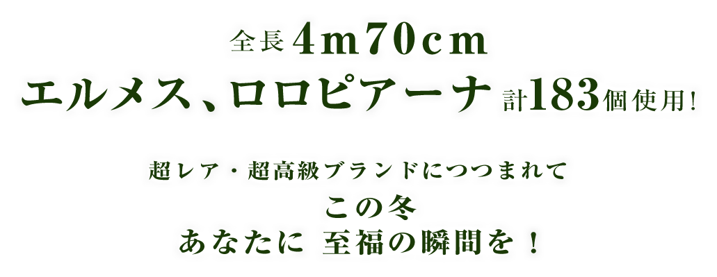 全長4M70CM エルメス、ロロピアーナ計183個使用! 超レア・超高級ブランドにつつまれて この冬あなたに至福の瞬間を!