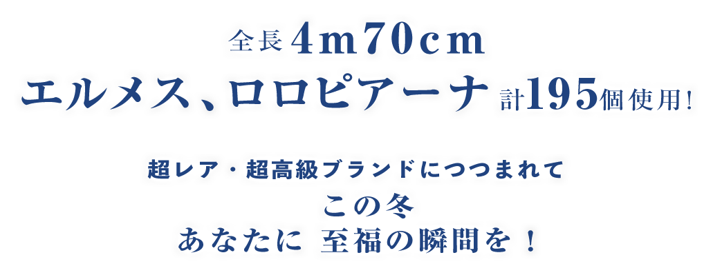 全長4M70CM エルメス、ロロピアーナ計195個使用! 超レア・超高級ブランドにつつまれて この冬あなたに至福の瞬間を!