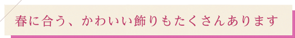 春に合う、かわいい飾りもたくさんあります